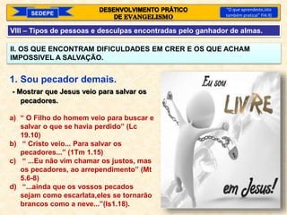 SEDEPE
“O que aprendeste,isto
também praticai” Fl4.9)
VIII – Tipos de pessoas e desculpas encontradas pelo ganhador de almas.
II. OS QUE ENCONTRAM DIFICULDADES EM CRER E OS QUE ACHAM
IMPOSSIVEL A SALVAÇÃO.
1. Sou pecador demais.
- Mostrar que Jesus veio para salvar os
pecadores.
a) “ O Filho do homem veio para buscar e
salvar o que se havia perdido” (Lc
19.10)
b) “ Cristo veio... Para salvar os
pecadores...” (1Tm 1.15)
c) “ ...Eu não vim chamar os justos, mas
os pecadores, ao arrependimento” (Mt
5.6-8)
d) “...ainda que os vossos pecados
sejam como escarlata,eles se tornarão
brancos como a neve...”(Is1.18).
 
