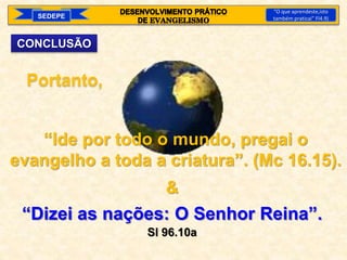 SEDEPE
“O que aprendeste,isto
também praticai” Fl4.9)
CONCLUSÃO
Portanto,
“Ide por todo o mundo, pregai o
evangelho a toda a criatura”. (Mc 16.15).
&
“Dizei as nações: O Senhor Reina”.
Sl 96.10a
 