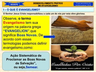 I – O QUE É EVANGELISMO?
Observe, o termo
Evangelismo tem sua
origem na palavra grega
“EVANGELION”,que
significa Boas Novas. De
acordo com essas
termologias podemos definir
evangelismo,como:
SEDEPE
“O que aprendeste,isto
também praticai” Fl4.9)
O Senhor Jesus Cristo responsabilizou a cada um de nós por esta obra gloriosa.
Ação Sistemática de
Proclamar as Boas Novas
de Salvação”,
ou seja,Semear.
 