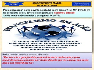 SEDEPE
“O que aprendeste,isto
também praticai” Fl4.9)
Paulo expressou“ Como ouvirão,se não há quem pregue? Rm 10.14”Paulo era
tão consciente do seu dever de evangelista,que exclamou dizendo:
“Ai de mim,se não anunciar o evangelho! 1Co9.16b.
Pedro também enfatizou assunto afirmando:
“Mas vós sois a geração eleita,o sacerdote real,a nação santa,o povo
adquirido,para que anuncies as virtudes daquele que vos chamou das trevas
para a sua maravilhosa luz”.
 