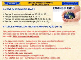 SEDEPE
“O que aprendeste,isto
também praticai” Fl4.9)
II – POR QUE EVANGELIZAR?
 Porque é uma ordem divina ( Mc 16.15; Jo 15.1)
 Porque somos devedores (Rm 1.14,15)
 Porque as almas estão perdidas (Mt 7.13; Ez 3.19)
 Porque o amor de nos constrange (2 Co 5.14,15)
III – ONDE EVANGELIZAR? NOSSO CAMPO DE AÇÃO (At 1.8)
Não podemos conceber a idéia de um evangelista fechado entre quatro paredes.
Temos que sair da zona de conforto, do comodismo, e ir até aos pecadores onde
eles estão. Veja nosso campo de ação.
 Na casa onde reside – evangelismo dos seus próprios familiares;
 Nas ruas onde mora – evangelismo de vizinhos;
 No transporte que utiliza – evangelismo de passageiros
 No local de trabalho no momento certo – evangelismo de companheiros;
 Na escola onde estuda.
 No local onde suas compras.
 No templo onde congrega – evangelização
 Nas visitas que faz – evangelização de parentes,colegas etc.
 