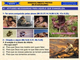 SEDEPE
“O que aprendeste,isto
também praticai” Fl4.9)
IV – ATITUDES NECESSÁRIAS PARA AQUELE QUE EVANGELIZA.
1- Ter amor,compaixão pelas almas (Mt 23.37;14.14;Mt 9.36; 1Co 9.22);
2 – Oração e Jejum (Mc 9;At 4.31; Mc 9.29)
 A oração é a chave da vitória.
- Pra que orar?
a) Para que Deus nos mostre com quem falar;
b) Para que Deus nos guie no que falar;como falar;
c) Para que as nossas palavras se tornem poderosas;
d) Para que nos tornemos avivados.
 