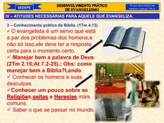 3 – Conhecimento prático da Bíblia. (1Tm 4.13)
 O evangelista é um servo que está
a par dos problemas dos homens,e
não só isso,ele deve ter a resposta
certa para o momento certo.
 Manejar bem a palavra de Deus
(2Tm 2.15;At 7.2-25).; Obs: como
manejar bem a Bíblia?Lendo.
 Conhecer os homens e suas
desculpas
Conhecer um pouco sobre as
Religiões,seitas e Heresias mais
comuns.
 Saber o que se passar no mundo.
SEDEPE
“O que aprendeste,isto
também praticai” Fl4.9)
IV – ATITUDES NECESSÁRIAS PARA AQUELE QUE EVANGELIZA.
 