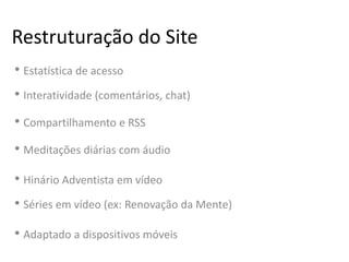 Restruturação do Site
• Estatística de acesso
• Interatividade (comentários, chat)
• Compartilhamento e RSS
• Meditações diárias com áudio
• Hinário Adventista em vídeo
• Séries em vídeo (ex: Renovação da Mente)
• Adaptado a dispositivos móveis
 