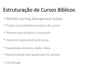 Estruturação de Cursos Bíblicos
• WPLMS Learning Management System
• Criado uma plataforma própria de cursos
• Teremos que produzir o conteúdo
• Cadastro responsável pelo curso
• Capacidade de texto, áudio, vídeo
• Questionários com percentual de acertos
• Certificado
 