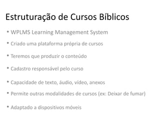 Estruturação de Cursos Bíblicos
• WPLMS Learning Management System
• Criado uma plataforma própria de cursos
• Teremos que produzir o conteúdo
• Cadastro responsável pelo curso
• Capacidade de texto, áudio, vídeo, anexos
• Permite outras modalidades de cursos (ex: Deixar de fumar)
• Adaptado a dispositivos móveis
 