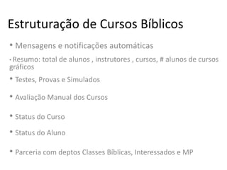 Estruturação de Cursos Bíblicos
• Mensagens e notificações automáticas
• Resumo: total de alunos , instrutores , cursos, # alunos de cursos
gráficos
• Testes, Provas e Simulados
• Avaliação Manual dos Cursos
• Status do Curso
• Status do Aluno
• Parceria com deptos Classes Bíblicas, Interessados e MP
 