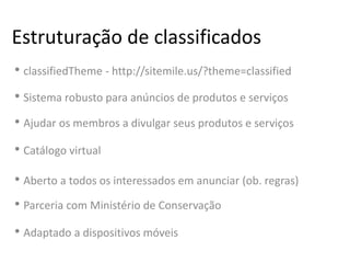 Estruturação de classificados
• classifiedTheme - http://sitemile.us/?theme=classified
• Sistema robusto para anúncios de produtos e serviços
• Ajudar os membros a divulgar seus produtos e serviços
• Catálogo virtual
• Aberto a todos os interessados em anunciar (ob. regras)
• Parceria com Ministério de Conservação
• Adaptado a dispositivos móveis
 