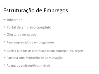 Estruturação de Empregos
• Jobcareer
• Portal de emprego completo
• Oferta de emprego
• Para empregados e empregadores
• Aberto a todos os interessados em anunciar (ob. regras)
• Parceria com Ministério de Conservação
• Adaptado a dispositivos móveis
 