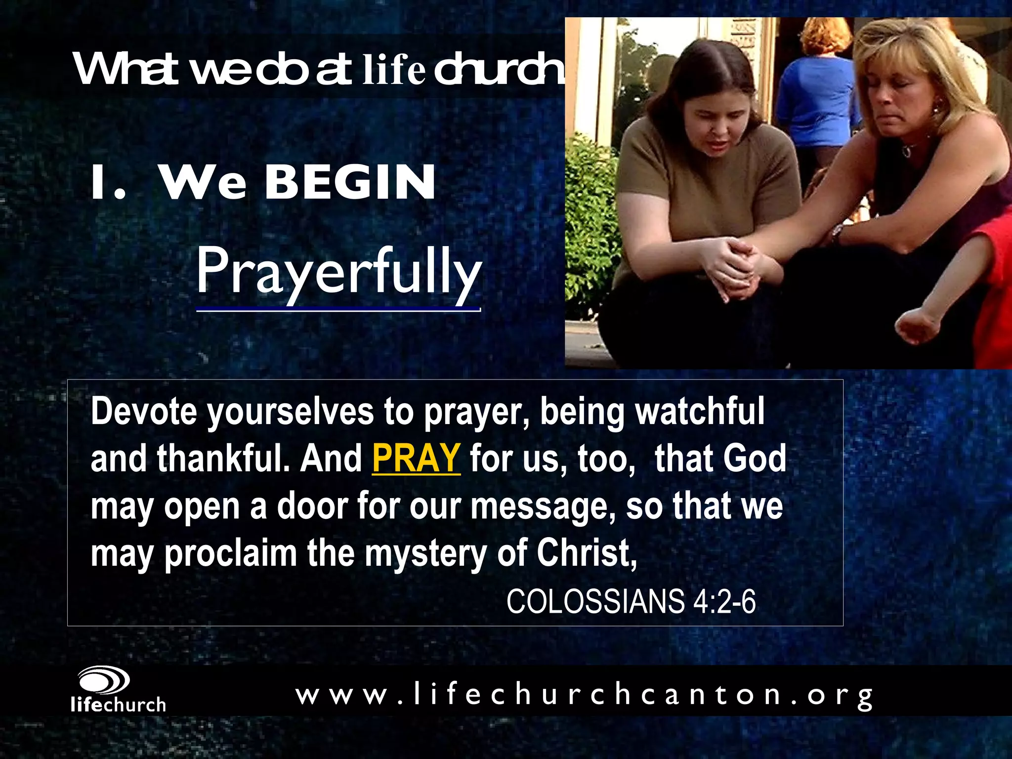 Prayerfully 1.  We BEGIN What we do at  life church... Devote yourselves to prayer, being watchful  and thankful. And  PRAY   for us, too,  that God  may open a door for our message, so that we  may proclaim the mystery of Christ,    COLOSSIANS 4:2-6 w w w . l i f e c h u r c h c a n t o n . o r g 