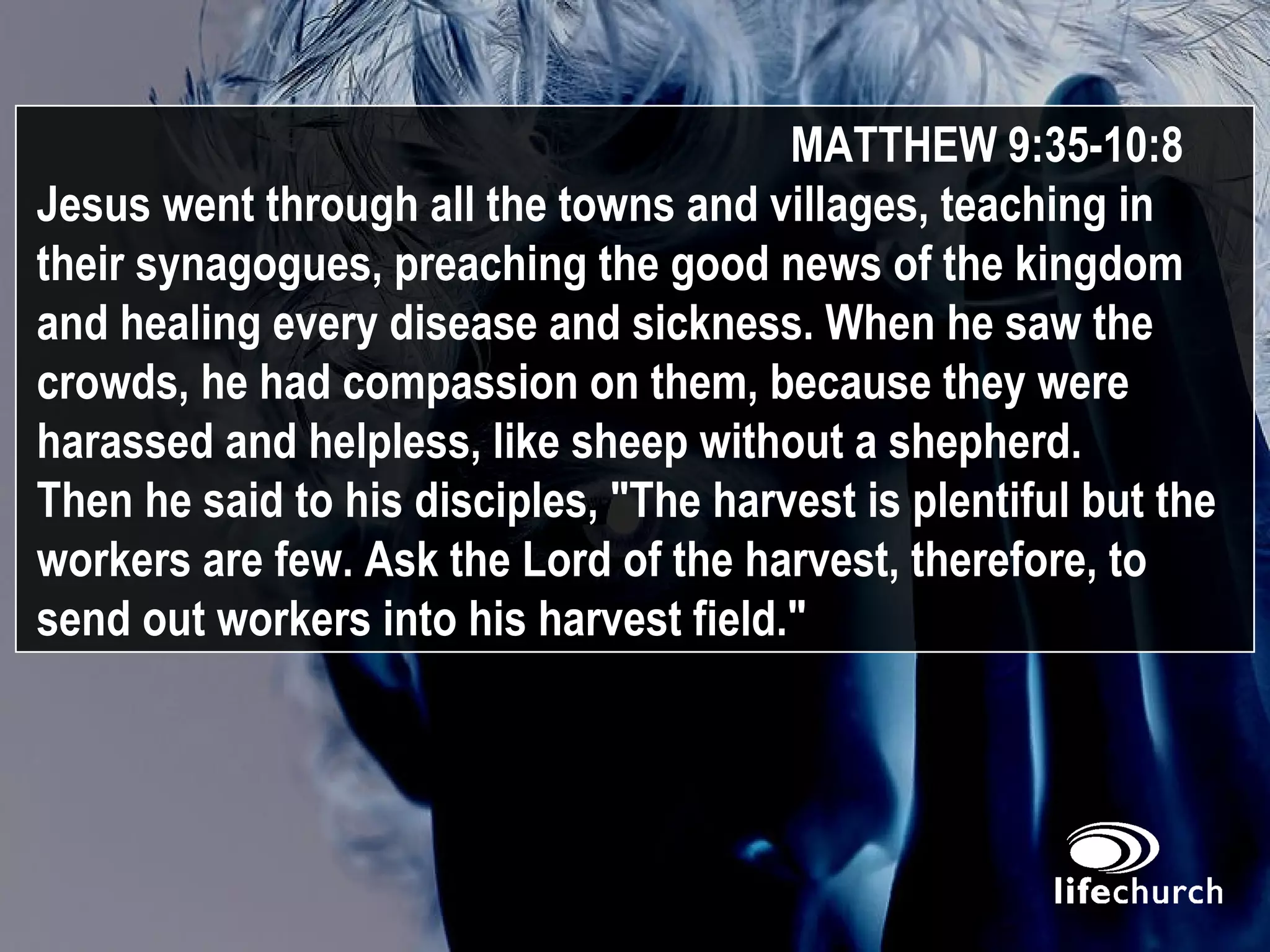 MATTHEW 9:35-10:8 Jesus went through all the towns and villages, teaching in their synagogues, preaching the good news of the kingdom and healing every disease and sickness. When he saw the crowds, he had compassion on them, because they were harassed and helpless, like sheep without a shepherd.  Then he said to his disciples, "The harvest is plentiful but the workers are few. Ask the Lord of the harvest, therefore, to send out workers into his harvest field." 
