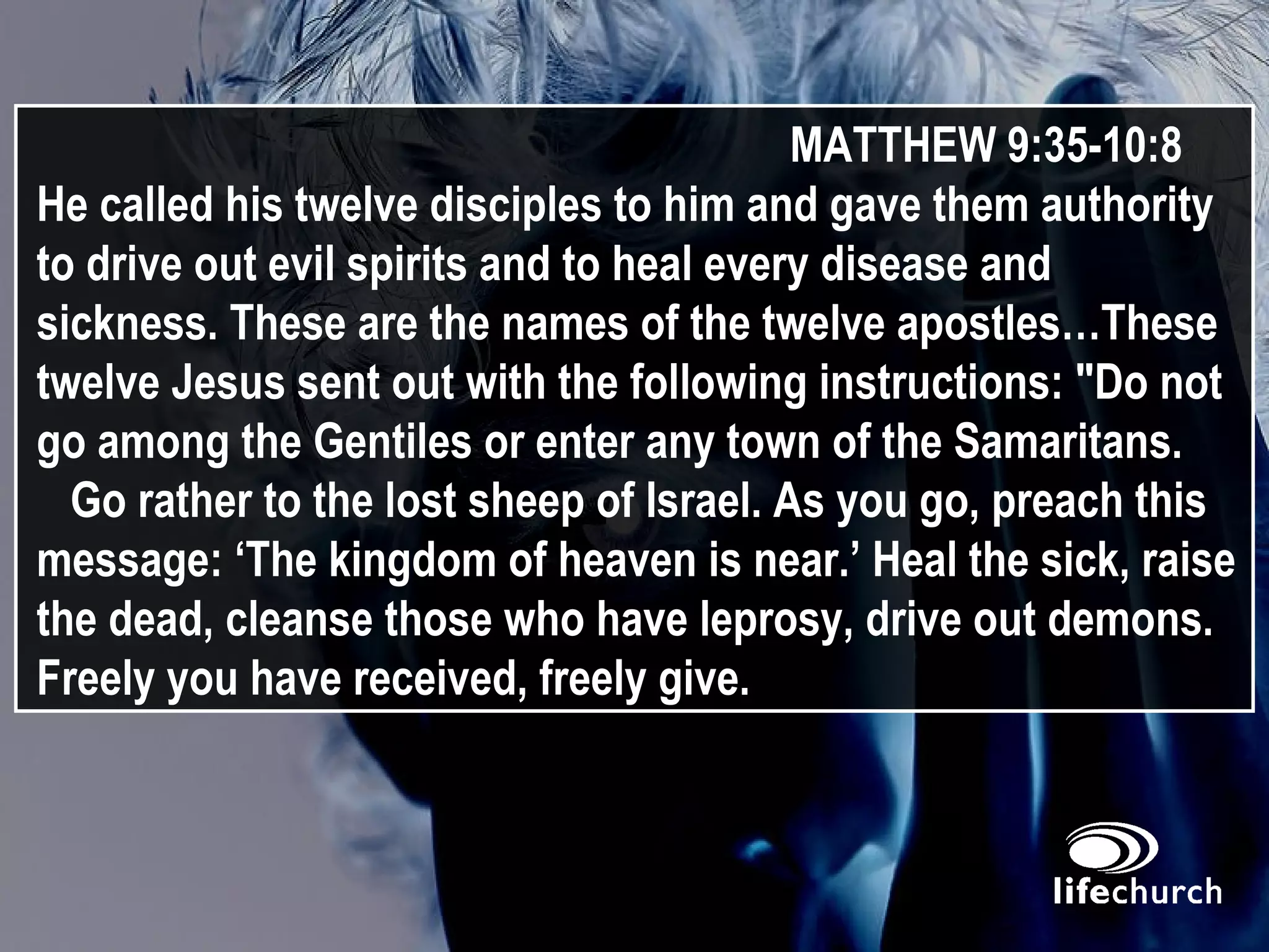 MATTHEW 9:35-10:8 He called his twelve disciples to him and gave them authority to drive out evil spirits and to heal every disease and sickness. These are the names of the twelve apostles…These twelve Jesus sent out with the following instructions: "Do not go among the Gentiles or enter any town of the Samaritans.  Go rather to the lost sheep of Israel. As you go, preach this message: ‘The kingdom of heaven is near.’ Heal the sick, raise the dead, cleanse those who have leprosy, drive out demons. Freely you have received, freely give. 