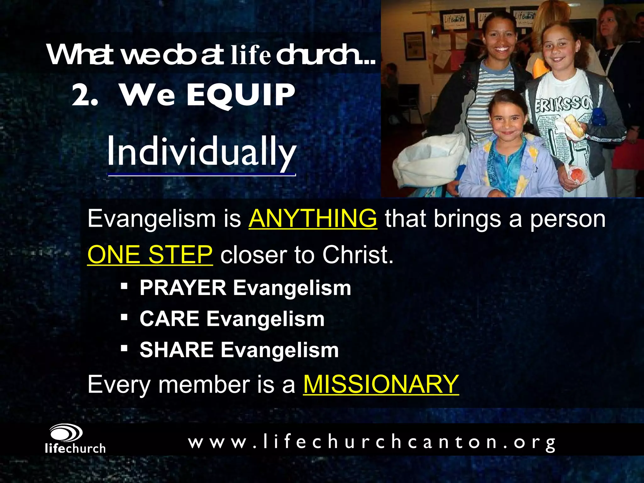 Individually Evangelism is  ANYTHING  that brings a person  ONE STEP  closer to Christ. PRAYER Evangelism CARE Evangelism SHARE Evangelism Every member is a  MISSIONARY 2.  We EQUIP What we do at  life church... w w w . l i f e c h u r c h c a n t o n . o r g 