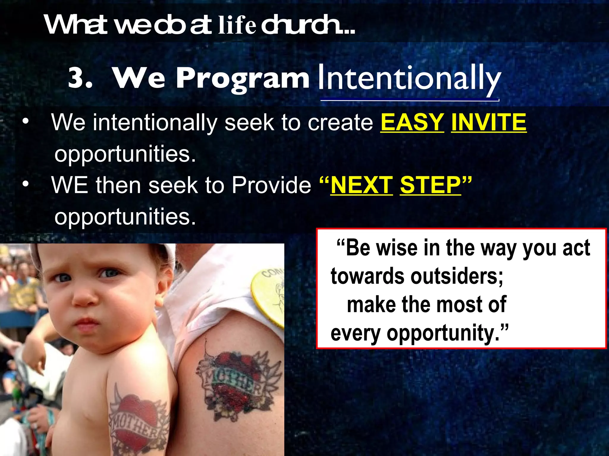Intentionally We intentionally seek to create  EASY   INVITE   opportunities. WE then seek to Provide  “ NEXT   STEP ”   opportunities. 3.  We Program What we do at  life church... “ Be wise in the way you act  towards outsiders; make the most of  every opportunity.” 