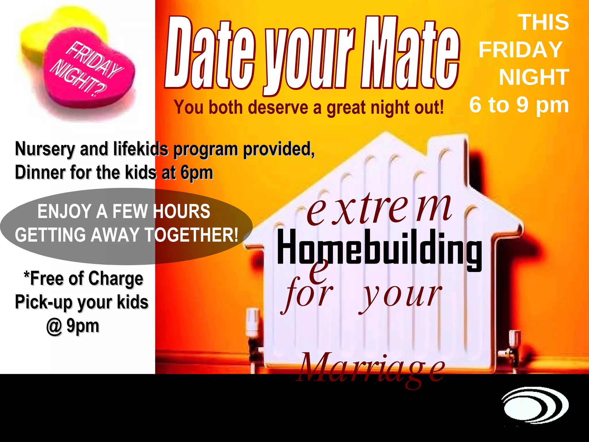Date your Mate Homebuilding You both deserve a great night out! Nursery and lifekids program provided, Dinner for the kids at 6pm ENJOY A FEW HOURS GETTING AWAY TOGETHER!   *Free of Charge Pick-up your kids  @ 9pm extreme for  your  Marriage FRIDAY  NIGHT? THIS FRIDAY  NIGHT 6 to 9 pm 
