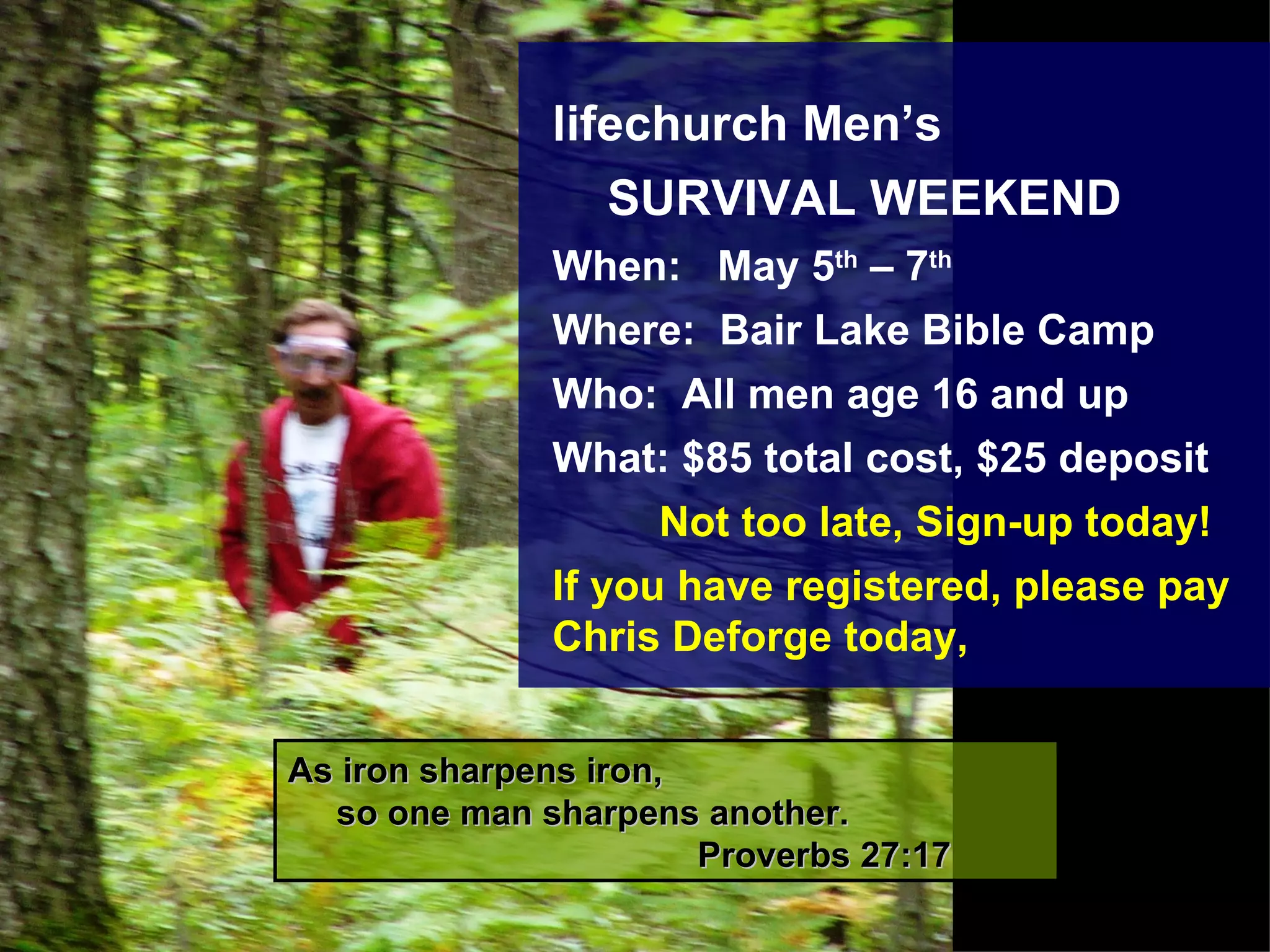 As iron sharpens iron,     so one man sharpens another.    Proverbs 27:17 lifechurch Men’s  SURVIVAL WEEKEND When:  May 5 th  – 7 th Where:  Bair Lake Bible Camp Who:  All men age 16 and up What: $85 total cost, $25 deposit Not too late, Sign-up today!  If you have registered, please pay Chris Deforge today, 