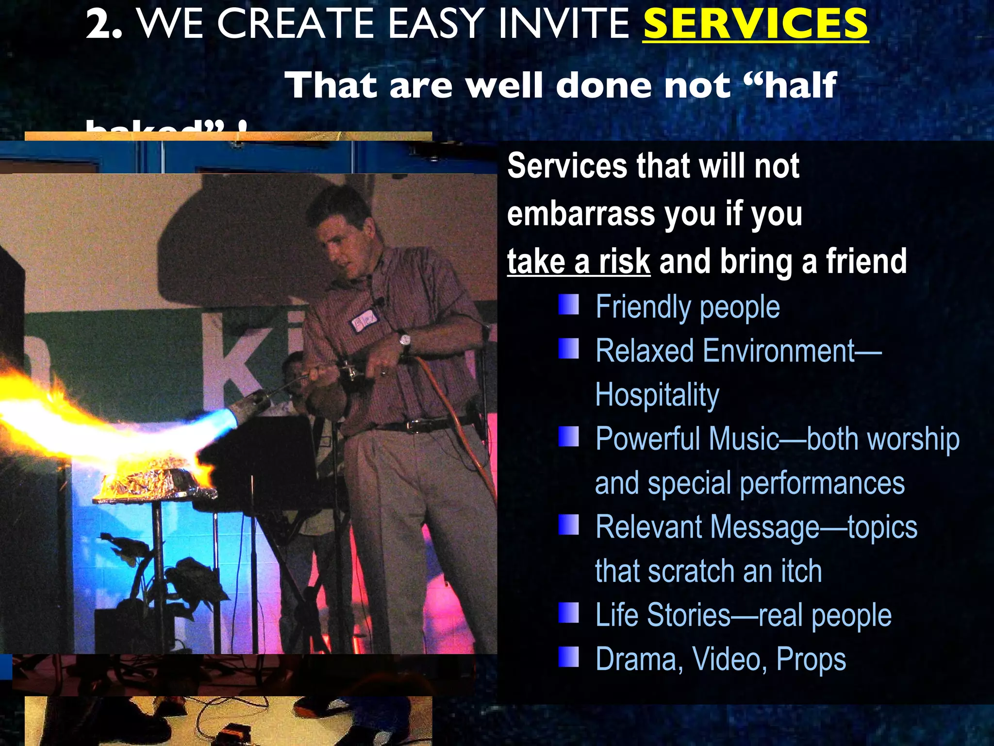 2.  WE CREATE EASY INVITE  SERVICES   That are well done not “half baked” ! Services that will not  embarrass you if you  take a risk  and bring a friend Friendly people Relaxed Environment— Hospitality Powerful Music—both worship  and special performances Relevant Message—topics  that scratch an itch Life Stories—real people Drama, Video, Props 