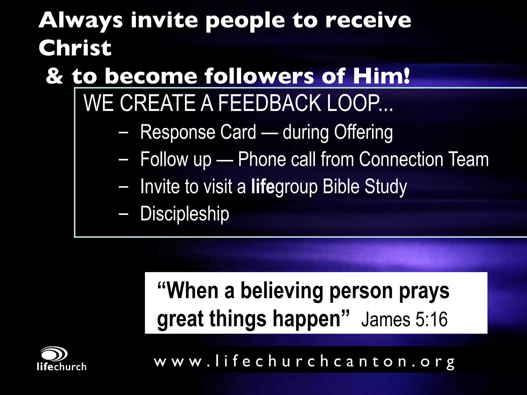 Always invite people to receive Christ   & to become followers of Him! WE CREATE A FEEDBACK LOOP... Response Card — during Offering  Follow up — Phone call from Connection Team Invite to visit a  life group Bible Study Discipleship “ When a believing person prays great things happen”   James 5:16 
