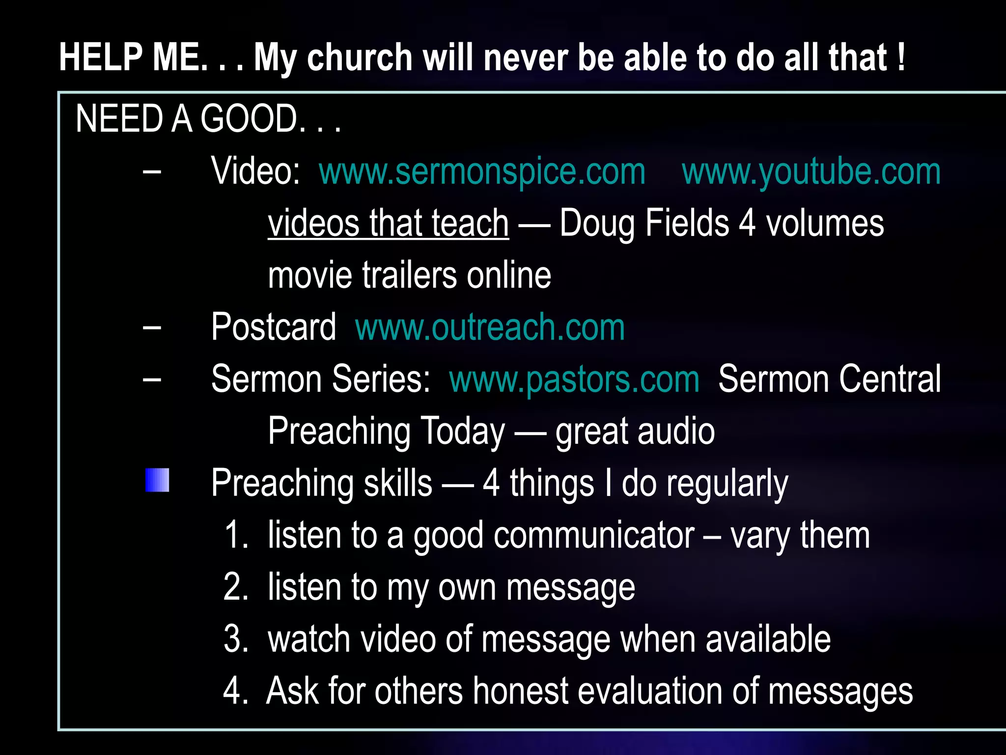 HELP ME. . . My church will never be able to do all that ! NEED A GOOD. . . Video:  www.sermonspice.com   www.youtube.com videos that teach  — Doug Fields 4 volumes movie trailers online  Postcard  www.outreach.com   Sermon Series:  www.pastors.com   Sermon Central Preaching Today — great audio Preaching skills — 4 things I do regularly 1.  listen to a good communicator – vary them 2.  listen to my own message 3.  watch video of message when available 4.  Ask for others honest evaluation of messages 