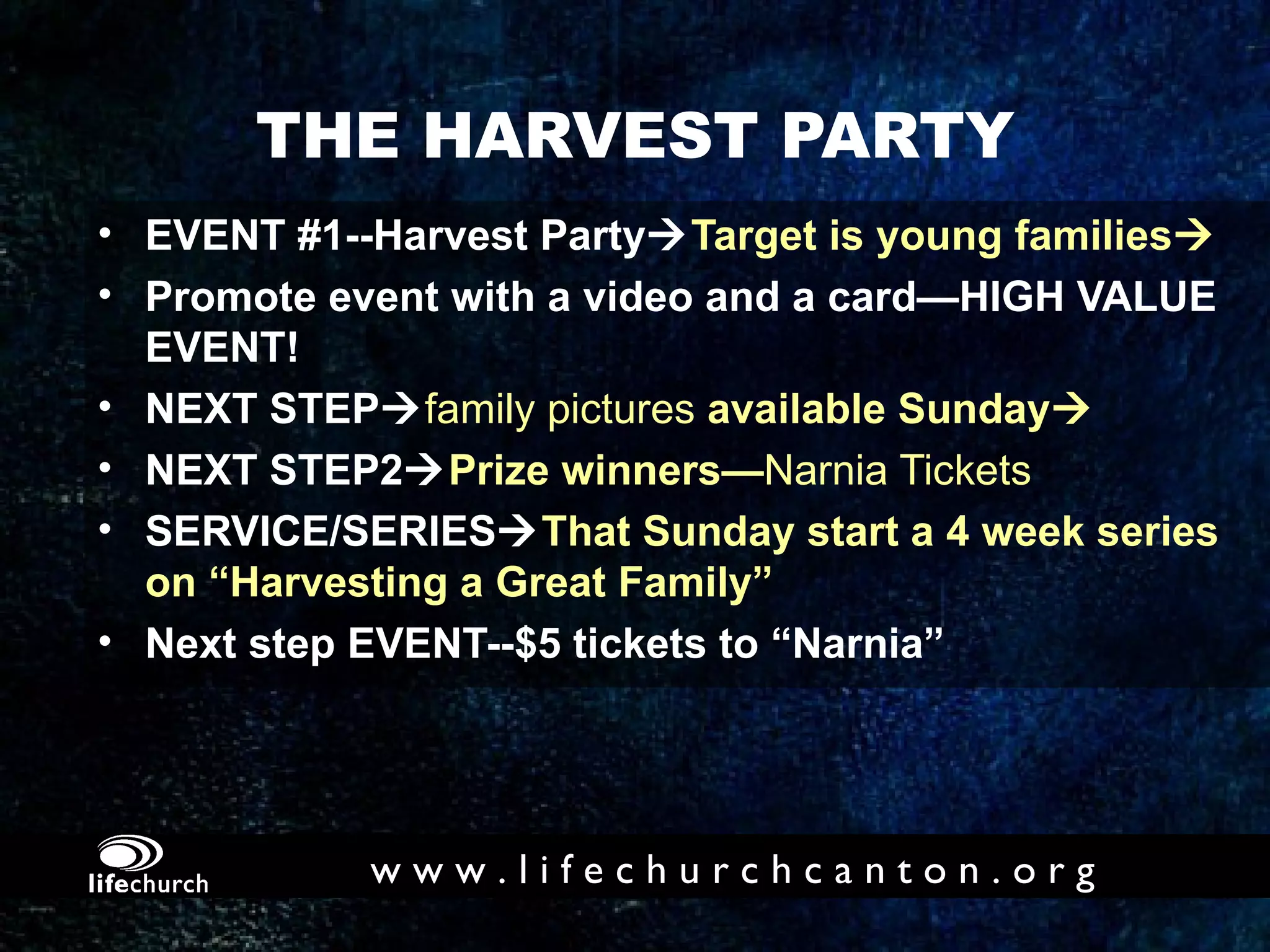 THE HARVEST PARTY EVENT #1--Harvest Party  Target is young families  Promote event with a video and a card—HIGH VALUE  EVENT! NEXT STEP  family pictures  available Sunday  NEXT STEP2  Prize winners— Narnia Tickets SERVICE/SERIES  That Sunday start a 4 week series  on “Harvesting a Great Family” Next step EVENT--$5 tickets to “Narnia” 
