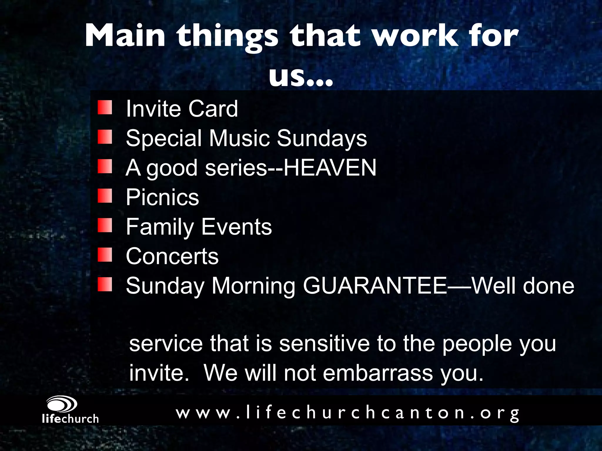 Main things that work for us... Invite Card Special Music Sundays A good series--HEAVEN Picnics Family Events Concerts Sunday Morning GUARANTEE—Well done  service that is sensitive to the people you  invite.  We will not embarrass you. w w w . l i f e c h u r c h c a n t o n . o r g 