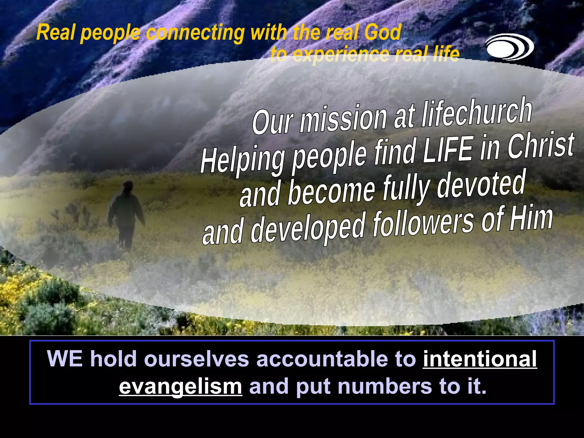 Real people connecting with the real God    to experience real life WE hold ourselves accountable to  intentional evangelism  and put numbers to it. Our mission at lifechurch Helping people find LIFE in Christ  and become fully devoted  and developed followers of Him 