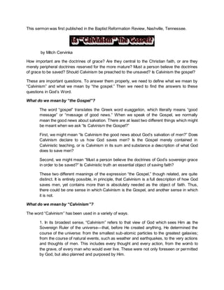 This sermon was first published in the Baptist Reformation Review, Nashville, Tennessee.
by Mitch Cervinka
How important are the doctrines of grace? Are they central to the Christian faith, or are they
merely peripheral doctrines reserved for the more mature? Must a person believe the doctrines
of grace to be saved? Should Calvinism be preached to the unsaved? Is Calvinism the gospel?
These are important questions. To answer them properly, we need to define what we mean by
“Calvinism” and what we mean by “the gospel.” Then we need to find the answers to these
questions in God’s Word.
What do we mean by “the Gospel”?
The word “gospel” translates the Greek word euaggelion, which literally means “good
message” or “message of good news.” When we speak of the Gospel, we normally
mean the good news about salvation. There are at least two different things which might
be meant when we ask “Is Calvinism the Gospel?”
First, we might mean “Is Calvinism the good news about God’s salvation of men?” Does
Calvinism declare to us how God saves men? Is the Gospel merely contained in
Calvinistic teaching, or is Calvinism in its sum and substance a description of what God
does to save men?
Second, we might mean “Must a person believe the doctrines of God’s sovereign grace
in order to be saved?” Is Calvinistic truth an essential object of saving faith?
These two different meanings of the expression “the Gospel,” though related, are quite
distinct. It is entirely possible, in principle, that Calvinism is a full description of how God
saves men, yet contains more than is absolutely needed as the object of faith. Thus,
there could be one sense in which Calvinism is the Gospel, and another sense in which
it is not.
What do we mean by “Calvinism”?
The word “Calvinism” has been used in a variety of ways.
1. In its broadest sense, “Calvinism” refers to that view of God which sees Him as the
Sovereign Ruler of the universe—that, before He created anything, He determined the
course of the universe: from the smallest sub-atomic particles to the greatest galaxies;
from the course of natural events, such as weather and earthquakes, to the very actions
and thoughts of men. This includes every thought and every action, from the womb to
the grave, of every man who would ever live. These were not only foreseen or permitted
by God, but also planned and purposed by Him.
 