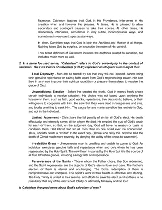 Moreover, Calvinism teaches that God, in His Providence, intervenes in His
creation when and however He pleases. At times, He is pleased to allow
secondary and contingent causes to take their course. At other times, He
deliberately intervenes, sometimes in very subtle, inconspicuous ways, and
sometimes in very overt, spectacular ways.
In short, Calvinism says that God is both the Architect and Master of all things.
Nothing takes God by surprise, or is outside the realm of His control.
This broad definition of Calvinism includes the doctrines related to salvation, but
includes much more as well.
2. In a more focused sense, “Calvinism” refers to God’s sovereignty in the context of
salvation. The Five Points of Calvinism (TULIP) represent an eloquent summary of this:
Total Depravity - Men are so ruined by sin that they will not, indeed, cannot bring
forth genuine repentance or saving faith apart from God’s regenerating power. Nor can
they in any way improve their spiritual condition or prepare themselves to receive the
grace of God.
Unconditional Election - Before He created the world, God in mercy freely chose
certain individuals to receive salvation. His choice was not based upon anything He
foresaw in them, such as faith, good works, repentance, their decision to believe, or their
willingness to cooperate with Him. He saw that they were dead in trespasses and sins,
and totally unwilling to seek Him. The cause for any man’s salvation lies entirely in God,
and not in the individual.
Limited Atonement - Christ bore the full penalty of sin for all God’s elect. His death
effectually and eternally saves all for whom He died. He emptied the cup of God’s wrath
for each of them, so that, on the judgment day, God will have no reason or basis to
condemn them. Had Christ died for all men, then no one could ever be condemned.
Thus, Christ’s death is “limited” to the elect only. (Those who deny this doctrine limit the
death of Christ much more severely, by denying the ability of the cross to save men).
Irresistible Grace - Unregenerate man is unwilling and unable to come to God. An
individual exercises genuine faith and repentance when and only when he has been
regenerated by the Holy Spirit. The new heart imparted by the Holy Spirit is the source of
all true Christian graces, including saving faith and repentance.
Perseverance of the Saints - Those whom the Father chose, the Son redeemed,
and the Spirit regenerates are the objects of God’s eternal love and care. The Father’s
election of them is eternal and unchanging. The Son’s redemption of them is
comprehensive and complete. The Spirit’s work in their hearts is effective and abiding.
The Holy Trinity is united in their resolve and efforts to save the elect, and so there is no
possibility that any of the elect could totally or ultimately fall away and be lost.
Is Calvinism the good news about God’s salvation of men?
 