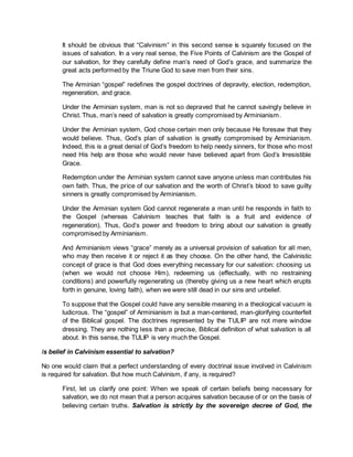 It should be obvious that “Calvinism” in this second sense is squarely focused on the
issues of salvation. In a very real sense, the Five Points of Calvinism are the Gospel of
our salvation, for they carefully define man’s need of God’s grace, and summarize the
great acts performed by the Triune God to save men from their sins.
The Arminian “gospel” redefines the gospel doctrines of depravity, election, redemption,
regeneration, and grace.
Under the Arminian system, man is not so depraved that he cannot savingly believe in
Christ. Thus, man’s need of salvation is greatly compromised by Arminianism.
Under the Arminian system, God chose certain men only because He foresaw that they
would believe. Thus, God’s plan of salvation is greatly compromised by Arminianism.
Indeed, this is a great denial of God’s freedom to help needy sinners, for those who most
need His help are those who would never have believed apart from God’s Irresistible
Grace.
Redemption under the Arminian system cannot save anyone unless man contributes his
own faith. Thus, the price of our salvation and the worth of Christ’s blood to save guilty
sinners is greatly compromised by Arminianism.
Under the Arminian system God cannot regenerate a man until he responds in faith to
the Gospel (whereas Calvinism teaches that faith is a fruit and evidence of
regeneration). Thus, God’s power and freedom to bring about our salvation is greatly
compromised by Arminianism.
And Arminianism views “grace” merely as a universal provision of salvation for all men,
who may then receive it or reject it as they choose. On the other hand, the Calvinistic
concept of grace is that God does everything necessary for our salvation: choosing us
(when we would not choose Him), redeeming us (effectually, with no restraining
conditions) and powerfully regenerating us (thereby giving us a new heart which erupts
forth in genuine, loving faith), when we were still dead in our sins and unbelief.
To suppose that the Gospel could have any sensible meaning in a theological vacuum is
ludicrous. The “gospel” of Arminianism is but a man-centered, man-glorifying counterfeit
of the Biblical gospel. The doctrines represented by the TULIP are not mere window
dressing. They are nothing less than a precise, Biblical definition of what salvation is all
about. In this sense, the TULIP is very much the Gospel.
Is belief in Calvinism essential to salvation?
No one would claim that a perfect understanding of every doctrinal issue involved in Calvinism
is required for salvation. But how much Calvinism, if any, is required?
First, let us clarify one point: When we speak of certain beliefs being necessary for
salvation, we do not mean that a person acquires salvation because of or on the basis of
believing certain truths. Salvation is strictly by the sovereign decree of God, the
 