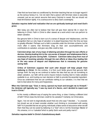 I fear that we have been so conditioned by Arminian teaching that we no longer regard it
as the serious heresy it is. I do not claim that a person with Arminian views is assuredly
unsaved, just as we cannot assume that every Calvinist is saved. But we should not
treat Arminianism lightly. It is a serious error to deny God’s sovereignty.
Salvation requires belief and realization that we are spiritually bankrupt and need God’s
grace.
Men today are often led to believe that God will give them eternal life in return for
believing in Christ. Faith in Christ is often viewed as a work which man can perform to
obtain salvation.
But genuine faith in Christ is born out of a sense of despair and helplessness, and the
recognition that our only hope of salvation is to plead forgivness from the One we have
so greatly offended. Perhaps such a faith is possible under the Arminian scheme, but far
more often it seems that Arminians brag on their own accomplishments and
contributions to salvation, and give very little credit to God.
Calvinism strips man of any hope of attaining salvation through his own efforts or
devices, thereby leading him to the very sense of despair and helplessness that is
necessary for genuine saving faith. Comment: Calvinism takes away from man of
any hope of receiving salvation through his own efforts or ideas thus leading him
to the very sense of despair and helplessness that is necessary for genuine
saving faith.
Critics of Calvinism suppose that such utter despair will keep people from
believing in Christ. On the contrary, it is from such fertile ground that genuine faith
springs forth! As long as we continue to harbor the idea that we can do something to
obtain salvation, our faith will be some impure mixture--trusting God to make salvation
available to us, and trusting our own decision or faith to provide the essential ingredient.
Once we understand that we can contribute nothing to our salvation, it is then that we
look to God alone for mercy and forgiveness.
When the Calvinist says “God, in mercy, opened my heart and brought me to Himself,”
the Arminian will typically say “I saw my need of a Savior, and I decided to repent and
trust in Christ.”
Is this merely a different way of saying the same thing, or does it betray a different kind
of faith? Whom does the Arminian credit for his salvation? Certainly not Christ alone.
Again, I do not wish to dogmatically assert that one who says “I decided ...” is unsaved,
but should we not at least consider whether such thinking is inconsistent with saving
faith? Is it possible that we are giving individuals a false sense of assurance when we tell
them that they can be saved by believing in a “God” who is not the Sovereign Master of
His universe, or in a “salvation”which is partly God’s work and partly man’s?
Salvation requires belief in Christ’s Substitutionary death.
 