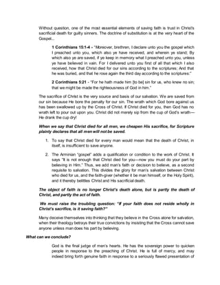 Without question, one of the most essential elements of saving faith is trust in Christ’s
sacrificial death for guilty sinners. The doctrine of substitution is at the very heart of the
Gospel...
1 Corinthians 15:1-4 - “Moreover, brethren, I declare unto you the gospel which
I preached unto you, which also ye have received, and wherein ye stand; By
which also ye are saved, if ye keep in memory what I preached unto you, unless
ye have believed in vain. For I delivered unto you first of all that which I also
received, how that Christ died for our sins according to the scriptures; And that
he was buried, and that he rose again the third day according to the scriptures:”
2 Corinthians 5:21 - “For he hath made him [to be] sin for us, who knew no sin;
that we might be made the righteousness of God in him.”
The sacrifice of Christ is the very source and basis of our salvation. We are saved from
our sin because He bore the penalty for our sin. The wrath which God bore against us
has been swallowed up by the Cross of Christ. If Christ died for you, then God has no
wrath left to pour out upon you. Christ did not merely sip from the cup of God’s wrath—
He drank the cup dry!
When we say that Christ died for all men, we cheapen His sacrifice, for Scripture
plainly declares that all men will not be saved.
1. To say that Christ died for every man would mean that the death of Christ, in
itself, is insufficient to save anyone.
2. The Arminian “gospel” adds a qualification or condition to the work of Christ. It
says “It is not enough that Christ died for you—now you must do your part by
believing in Him.” Thus, we add man’s faith or decision to believe, as a second
requisite to salvation. This divides the glory for man’s salvation between Christ
who died for us, and the faith-giver (whether it be man himself, or the Holy Spirit),
and it thereby belittles Christ and His sacrificial death.
The object of faith is no longer Christ’s death alone, but is partly the death of
Christ, and partly the act of faith.
We must raise the troubling question: “If your faith does not reside wholly in
Christ’s sacrifice, is it saving faith?”
Many deceive themselves into thinking that they believe in the Cross alone for salvation,
when their theology betrays their true convictions by insisting that the Cross cannot save
anyone unless man does his part by believing.
What can we conclude?
God is the final judge of men’s hearts. He has the sovereign power to quicken
people in response to the preaching of Christ. He is full of mercy, and may
indeed bring forth genuine faith in response to a seriously flawed presentation of
 