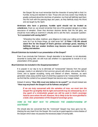 the Gospel. But we must remember that the character of saving faith is that it is
humble, loving and obedient to God. Those who are truly saved may initially be
greatly confused about the doctrines of salvation, but God will faithfully lead them
into His truth with the passing days and years, as they faithfully study His Word
and are taught by His Spirit.
Arminians who have a gracious, humble spirit should not be treated as
unbelievers. Even so, we should remember that one of the greatest dangers is a false
assurance of salvation. Given that Arminian doctrine denies God His full glory, we
should be more willing to examine it critically and to ask the hard, unpopular question:
“Is it consistent with saving faith?”
“Wherefore the rather, brethren, give diligence to make your calling and election
sure: for if ye do these things, ye shall never fall:” (2 Peter 1:10) We should
stand firm for the Gospel of God’s glorious sovereign grace, teaching it
faithfully, that our weaker brothers may become more assured of their
calling and election.
Should Calvinism be included in our presentation of the Gospel?
Even if we conclude that Calvinism, though desirable to be believed, is not absolutely
essential to saving faith, we still must ask whether it is appropriate to include it in our
presentation of the gospel.
Must Calvinism be included in the Gospel presentation?
It is popular in our day to try to eliminate all “nonessential” features from the gospel
message, mainly in an attempt to find common ground with others who profess faith in
Christ, and to appear accepting, loving and tolerant of others. However, as each
generation strips away another layer of what they suppose to be “nonessential” doctrine,
we find that the content of our present Gospel has become very meager indeed.
Instead of asking “How little must one believe to be saved?” we should instead ask
“How may we preach the Gospel in all its fullness and glory?”
If we are truly concerned with the salvation of men, we must turn the
Gospel fire up brightly that its light and warmth may be witnessed by all. A
tiny spark of a minimalistic gospel can still be used in God’s sovereign
hand to save whom He will. However, He is likely to be far more glorified in
a bold, clear presentation of His Gospel of sovereign grace.
HOW IS THE BEST WAY TO APPROACH THE UNDERSTANDING OF
DOCTRINE?
We should also be concerned that the “minimized” Gospel may have gone too far,
draining the very heart from the Gospel. We must be on guard against a mere shadow of
the Gospel which does not possess the necessary object of saving faith.
 