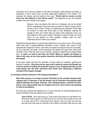 A perhaps more common problem is that often the Gospel, while declared accurately, is
expressed in terms which have not been adequately explained to the hearers. For
example, the Gospel could be stated in this way: “Christ died for sinners so that
every one who believes in Him will be saved.” This statement is true, and certainly
contains the basic thought of the gospel.
However, when we declare this truth to an individual, can we be certain
that he understands it the same way we mean it? Does he know what it
means to be a “sinner”? Does he understand the statement “Christ died
for sinners” to mean that Christ died as their Substitute, bearing the
penalty for their sins? What does he make of the statement “every one
who believes in Him will be saved”? Perhaps he views his faith as a work
which he can perform to merit salvation. Indeed, does he even
understand what it means to be saved?
Stripping the Gospel down to a bare-bones statement is not a wise course. The unsaved
need more than a Gospel-statement declared to them. Instead, they need to have
Gospel-truths explained to them. And when we explain the Gospel fully and accurately,
we must tell them the depth of their depravity and declare the great acts which each
member of the Trinity has done to save sinners: choosing, redeeming and regenerating
them. In short, we need to tell them the TULIP. When we explain the Gospel to
them in this way, we can have greater assurance that they will not misunderstand
the Gospel.
It has been rightly said that the doctrines of grace stand as sentinels, guarding the
Gospel of salvation. Only the Lord can open men’s hearts to receive the Gospel, but
if we are careful to include the doctrines of grace in our Gospel preaching, we will
avoid giving men the false assurance that comes from embracing a defective
concept of the Gospel message.
Is it wrong to include Calvinism in the Gospel presentation?
Men often assume it is wrong to preach Calvinism to the unsaved, because they
suppose that 1) Calvinism is not the Gospel, and 2) Calvinism will prejudice them
against believing the Gospel. However, such thinking betrays a distrust of God’s
power, and a presumption that our Gospel must be in some sense man-pleasing
in order to be effective.
We need only consider the example of our Lord to see that it is perfectly appropriate to
preach Calvinistic doctrines openly to the unsaved.
John 6:36-39 - “But I said unto you, That ye also have seen me, and believe not.
All that the Father giveth me shall come to me; and him that cometh to me I will
in no wise cast out.For I came down from heaven, not to do mine own will, but
the will of him that sent me. And this is the Father’s will which hath sent me, that
 