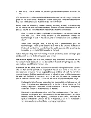 3. John 10:26 - “But ye believe not, because ye are not of my sheep, as I said unto
you.”
Notice that our Lord plainly taught Limited Atonement when He said “the good shepherd
giveth His life for the sheep.” Notice also that He openly told some of His hearers that
they were not His sheep (and thus that He did not die for them!)
Finally, notice the relationship between believing and being a sheep. The reason they
did not believe was that they were not sheep! Arminian doctrine would like to turn the
passage around. But our Lord’s statement clearly teaches Irresistible Grace.
Peter on Pentecost openly taught God’s sovereignty to the unsaved when He
said: Acts 2:23 - “Him, being delivered by the determinate counsel and
foreknowledge of God, ye have taken, and by wicked hands have crucified and
slain:”
When Judas betrayed Christ, it was by God’s “predetermined plan and
foreknowledge.” Peter openly declared this truth to the unsaved multitude on
Pentecost, and it did not seem to hinder the visible success of his preaching, but
instead led to a revival of 3000 souls led to the Lord.
Rather than preventing men from trusting in Christ, proclaiming God’s sovereign glory
can be greatly used of God to bring about great revival.
Arminianism depicts God as a weak, frustrated deity who cannot accomplish His will:
He wants all men to be saved, and has done all that He can to bring it to pass, but still a
vast multitude reject Christ to their own ruin.
Calvinism, on the other hand, proclaims God as the Sovereign Lord of the universe
who has from eternity planned and purposed all that will ever come to pass. God will
save each and every one He has purposed to save, and this will exalt His marvelous
mercy and grace. God has appointed the rest to follow their own sinful impulses down
the wide path that leads to destruction, and this will exalt His awesome holiness and
justice. When we proclaim such a God as this, we should be prepared for great things.
Paul’s epistle to the Romans was written to a church which he had never, as yet,
visited. The epistle was addressed to To all that be in Rome, beloved of God,
called [to be] saints: This means that the epistle was to be read to (or by) every
saint in the church, no matter how new to the faith.
Romans is universally regarded as one of the most evangelical of the books of
the Bible. In this epistle, Paul proclaims much that we normally think of as Gospel
material: man’s sin and depravity, justification by faith alone, and even the
spiritual conflict of the Christian life. But in chapters 8, 9 and 11, he makes some
very strong statements about God’s sovereignty in salvation...
 