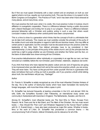 But if first we must speak Christianity with a clear content and an emphasis on truth as over
against what is not true, equally we must practice truth. This was the stress in my speech to the
Berlin Congress on Evangelism, “The Practice of Truth,” and it has been what I have stressed at
many places, and at many times, since.
We must practice the truth even when it is costly. We must practice it when it involves church
affiliation or evangelistic cooperation. There is a difference between having a public discussion
with a liberal theologian and inviting him to pray in our program. There is a difference between
personal fellowship with a Christian and publicly acting in such a way that others would
conclude it makes no difference when central points have been compromised.
This is a time to show to a generation which thinks that the concept of truth is unthinkable that
we do take truth seriously. This means we must carefully consider the principle of the purity of
the visible church and what discipline in regard to both life and doctrine means. We may differ at
certain points in application, but the concepts must be discussed and put into practice under the
leadership of the Holy Spirit. Two biblical principles have to be considered in their
interrelationship: (1) the principle of the purity of the visible church; and (2) the principle that the
world has a right to judge whether we are Christians and whether the Father sent the Son, on
the basis of observable love shown among all true Christians.
If we practice latitudinarianism either individually or corporately in an age like our own, we have
removed our credibility before the non-Christian, post-Christian, relativistic, skeptical, lost world.
If you think that those who have rejected the plastic culture and are sick of hypocrisy are going
to be impressed when you talk about truth and at the same time practice untruth, you are wrong.
They will never listen. You have cut the ground from under yourself. We live in a generation that
does not believe that such a thing as truth is possible, and if you practice untruth while talking
about truth, the real thinkers will just say, “Garbage!”
Author
Dr. Francis A. Schaeffer is widely recognized as one of the most influential Christian thinkers of
the day. He is the author of twenty-two books which have been translated into twenty-five
foreign languages, with more than three million copies in print.
Dr. Schaeffer has lectured frequently at leading universities in the U.S. and abroad. With his
wife, Edith, the Schaeffers founded L’Abri Fellowship, an international study center and
community in Switzerland with branches in England, The Netherlands, Sweden, and the U.S.
Among Dr. Schaeffer’s most influential books are The God Who Is There, Escape From
Reason, He Is There and He Is Not Silent, and The Mark of the Christian. His two most recent
books — How Should We Then Live? and Whatever Happened to the Human Race? (written
with Dr. C. Everett Koop) — have also been produced as major film series. Whether in books,
films or the work of L’Abri, Dr. Schaeffer has proclaimed a common theme — the
uncompromising Truth of historic, biblical Christianity and its relevance for all of life.
 