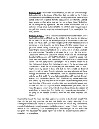 Romans 8:29 - “For whom he did foreknow, he also did predestinate [to
be] conformed to the image of his Son, that he might be the firstborn
among many brethren.Moreover whom he did predestinate, them he also
called: and whom he called, them he also justified: and whom he justified,
them he also glorified. What shall we then say to these things? If God [be]
for us, who [can be] against us? He that spared not his own Son, but
delivered him up for us all, how shall he not with him also freely give us all
things? Who shall lay any thing to the charge of God’s elect? [It is] God
that justifieth.”
Romans 9:8-23 - “That is, They which are the children of the flesh, these
[are] not the children of God: but the children of the promise are counted
for the seed. For this [is] the word of promise, At this time will I come, and
Sara shall have a son. And not only [this]; but when Rebecca also had
conceived by one, [even] by our father Isaac; (For [the children] being not
yet born, neither having done any good or evil, that the purpose of God
according to election might stand, not of works, but of him that calleth;) It
was said unto her, The elder shall serve the younger. As it is written,
Jacob have I loved, but Esau have I hated. What shall we say then? [Is
there] unrighteousness with God? God forbid. For he saith to Moses, I will
have mercy on whom I will have mercy, and I will have compassion on
whom I will have compassion. So then [it is] not of him that willeth, nor of
him that runneth, but of God that sheweth mercy. For the scripture saith
unto Pharaoh, Even for this same purpose have I raised thee up, that I
might shew my power in thee, and that my name might be declared
throughout all the earth. Therefore hath he mercy on whom he will [have
mercy], and whom he will he hardeneth. Thou wilt say then unto me, Why
doth he yet find fault? For who hath resisted his will? Nay but, O man,
who art thou that repliest against God? Shall the thing formed say to him
that formed [it], Why hast thou made me thus? Hath not the potter power
over the clay, of the same lump to make one vessel unto honour, and
another unto dishonour? [What] if God, willing to shew [his] wrath, and to
make his power known, endured with much longsuffering the vessels of
wrath fitted to destruction: And that he might make known the riches of
his glory on the vessels of mercy, which he had afore prepared unto
glory,...”
Imagine the impact this must have had upon new converts in the Roman church! Yet,
Paul did not pull any punches. He was not fearful that openly preaching God’s
sovereignty would cause people to turn away from Christ, for he was fully confident that
every truly elect person would persevere by God’s sovereign power. Indeed, he no doubt
felt that to omit proclaiming God’s sovereignty would have betrayed the trust which God
had given him. To preach the Gospel rightly, we declare the awesome glories of God—
especially His sovereignty.
 