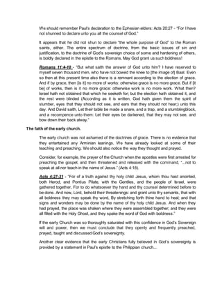 We should remember Paul’s declaration to the Ephesian elders: Acts 20:27 - “For I have
not shunned to declare unto you all the counsel of God.”
It appears that he did not shun to declare “the whole purpose of God” to the Roman
saints, either. The entire spectrum of doctrine, from the basic issues of sin and
justification, to the doctrine of God’s sovereign choice of some and hardening of others,
is boldly declared in the epistle to the Romans. May God grant us such boldness!
Romans 11:4-10 - “But what saith the answer of God unto him? I have reserved to
myself seven thousand men, who have not bowed the knee to [the image of] Baal. Even
so then at this present time also there is a remnant according to the election of grace.
And if by grace, then [is it] no more of works: otherwise grace is no more grace. But if [it
be] of works, then is it no more grace: otherwise work is no more work. What then?
Israel hath not obtained that which he seeketh for; but the election hath obtained it, and
the rest were blinded (According as it is written, God hath given them the spirit of
slumber, eyes that they should not see, and ears that they should not hear;) unto this
day. And David saith, Let their table be made a snare, and a trap, and a stumblingblock,
and a recompence unto them: Let their eyes be darkened, that they may not see, and
bow down their back alway.”
The faith of the early church.
The early church was not ashamed of the doctrines of grace. There is no evidence that
they entertained any Arminian leanings. We have already looked at some of their
teaching and preaching. We should also notice the way they thought and prayed.
Consider, for example, the prayer of the Church when the apostles were first arrested for
preaching the gospel, and then threatened and released with the command, “...not to
speak at all nor teach in the name of Jesus.” (Acts 4:18).
Acts 4:27-31 - “For of a truth against thy holy child Jesus, whom thou hast anointed,
both Herod, and Pontius Pilate, with the Gentiles, and the people of Israel, were
gathered together, For to do whatsoever thy hand and thy counsel determined before to
be done. And now, Lord, behold their threatenings: and grant unto thy servants, that with
all boldness they may speak thy word, By stretching forth thine hand to heal; and that
signs and wonders may be done by the name of thy holy child Jesus. And when they
had prayed, the place was shaken where they were assembled together; and they were
all filled with the Holy Ghost, and they spake the word of God with boldness.”
If the early Church was so thoroughly saturated with this confidence in God’s Sovereign
will and power, then we must conclude that they openly and frequently preached,
prayed, taught and discussed God’s sovereignty.
Another clear evidence that the early Christians fully believed in God’s sovereignty is
provided by a statement in Paul’s epistle to the Philippian church...
 