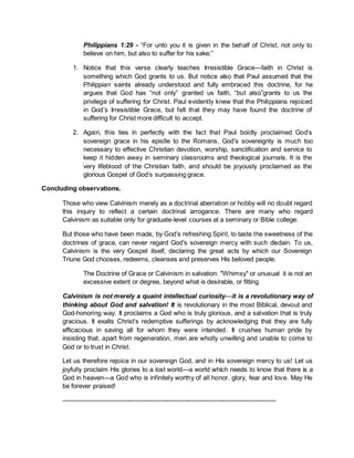 Philippians 1:29 - “For unto you it is given in the behalf of Christ, not only to
believe on him, but also to suffer for his sake;”
1. Notice that this verse clearly teaches Irresistible Grace—faith in Christ is
something which God grants to us. But notice also that Paul assumed that the
Philippian saints already understood and fully embraced this doctrine, for he
argues that God has “not only” granted us faith, “but also”grants to us the
privilege of suffering for Christ. Paul evidently knew that the Philippians rejoiced
in God’s Irresistible Grace, but felt that they may have found the doctrine of
suffering for Christ more difficult to accept.
2. Again, this ties in perfectly with the fact that Paul boldly proclaimed God’s
sovereign grace in his epistle to the Romans. God’s sovereignty is much too
necessary to effective Christian devotion, worship, sanctification and service to
keep it hidden away in seminary classrooms and theological journals. It is the
very lifeblood of the Christian faith, and should be joyously proclaimed as the
glorious Gospel of God’s surpassing grace.
Concluding observations.
Those who view Calvinism merely as a doctrinal aberration or hobby will no doubt regard
this inquiry to reflect a certain doctrinal arrogance. There are many who regard
Calvinism as suitable only for graduate-level courses at a seminary or Bible college.
But those who have been made, by God’s refreshing Spirit, to taste the sweetness of the
doctrines of grace, can never regard God’s sovereign mercy with such disdain. To us,
Calvinism is the very Gospel itself, declaring the great acts by which our Sovereign
Triune God chooses, redeems, cleanses and preserves His beloved people.
The Doctrine of Grace or Calvinism in salvation: "Whimsy" or unusual it is not an
excessive extent or degree, beyond what is desirable, or fitting
Calvinism is not merely a quaint intellectual curiosity—it is a revolutionary way of
thinking about God and salvation! It is revolutionary in the most Biblical, devout and
God-honoring way. It proclaims a God who is truly glorious, and a salvation that is truly
gracious. It exalts Christ’s redemptive sufferings by acknowledging that they are fully
efficacious in saving all for whom they were intended. It crushes human pride by
insisting that, apart from regeneration, men are wholly unwilling and unable to come to
God or to trust in Christ.
Let us therefore rejoice in our sovereign God, and in His sovereign mercy to us! Let us
joyfully proclaim His glories to a lost world—a world which needs to know that there is a
God in heaven—a God who is infinitely worthy of all honor, glory, fear and love. May He
be forever praised!
----------------------------------------------------------------------------------------------------
 