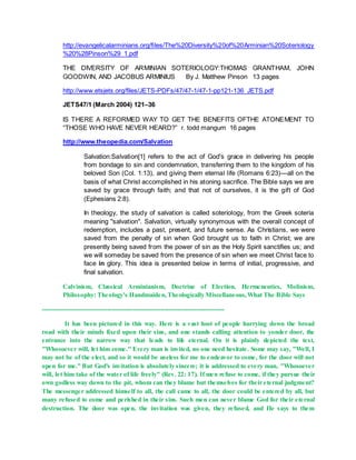 http://evangelicalarminians.org/files/The%20Diversity%20of%20Arminian%20Soteriology
%20%28Pinson%29_1.pdf
THE DIVERSITY OF ARMINIAN SOTERIOLOGY:THOMAS GRANTHAM, JOHN
GOODWIN, AND JACOBUS ARMINIUS By J. Matthew Pinson 13 pages
http://www.etsjets.org/files/JETS-PDFs/47/47-1/47-1-pp121-136_JETS.pdf
JETS47/1 (March 2004) 121–36
IS THERE A REFORMED WAY TO GET THE BENEFITS OFTHE ATONEMENT TO
“THOSE WHO HAVE NEVER HEARD?” r. todd mangum 16 pages
http://www.theopedia.com/Salvation
Salvation:Salvation[1] refers to the act of God's grace in delivering his people
from bondage to sin and condemnation, transferring them to the kingdom of his
beloved Son (Col. 1:13), and giving them eternal life (Romans 6:23)—all on the
basis of what Christ accomplished in his atoning sacrifice. The Bible says we are
saved by grace through faith; and that not of ourselves, it is the gift of God
(Ephesians 2:8).
In theology, the study of salvation is called soteriology, from the Greek soteria
meaning "salvation". Salvation, virtually synonymous with the overall concept of
redemption, includes a past, present, and future sense. As Christians, we were
saved from the penalty of sin when God brought us to faith in Christ; we are
presently being saved from the power of sin as the Holy Spirit sanctifies us; and
we will someday be saved from the presence of sin when we meet Christ face to
face in glory. This idea is presented below in terms of initial, progressive, and
final salvation.
Calvinism, Classical Arminianism, Doctrine of Election, Hermeneutics, Molinism,
Philosophy: Theology's Handmaiden,Theologically Miscellaneous,What The Bible Says
-------------------------------------------------------------------------------------
It has been pictured in this way. Here is a vast host of people hurrying down the broad
road with their minds fixed upon their sins, and one stands calling attention to yonder door, the
entrance into the narrow way that leads to life eternal. On it is plainly depicted the text,
"Whosoever will, let him come." Every man is invited, no one need hesitate. Some may say, "Well, I
may not be of the elect, and so it would be useless for me to endeavor to come, for the door will not
open for me." But God's invitation is absolutely sincere; it is addressed to every man, "Whosoever
will, let him take of the water of life freely" (Rev. 22: 17). If men refuse to come, if they pursue their
own godless way down to the pit, whom can they blame but themselves for their eternal judgment?
The messenger addressed himself to all, the call came to all, the door could be entered by all, but
many refused to come and perished in their sins. Such men can never blame God for their eternal
destruction. The door was open, the invitation was given, they refused, and He says to them
 