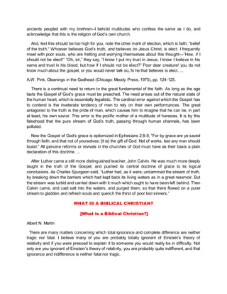 ancients peopled with my brethren--I behold multitudes who confess the same as I do, and
acknowledge that this is the religion of God’s own church.
And, lest this should be too high for you, note the other mark of election, which is faith, “belief
of the truth.” Whoever believes God’s truth, and believes on Jesus Christ, is elect. I frequently
meet with poor souls, who are fretting and worrying themselves about this thought—”How, if I
should not be elect!” “Oh, sir,” they say, “I know I put my trust in Jesus; I know I believe in his
name and trust in his blood; but how if I should not be elect?” Poor dear creature! you do not
know much about the gospel, or you would never talk so, fo he that believes is elect. ...
A.W. Pink, Gleanings in the Godhead (Chicago: Moody Press, 1975), pp. 124-125.
There is a continual need to return to the great fundamental of the faith. As long as the age
lasts the Gospel of God’s grace must be preached. The need arises out of the natural state of
the human heart, which is essentially legalistic. The cardinal error against which the Gospel has
to contend is the inveterate tendency of men to rely on their own performances. The great
antagonist to the truth is the pride of man, which causes him to imagine that he can be, in part
at least, his own savior. This error is the prolific mother of a multitude of heresies. It is by this
falsehood that the pure stream of God’s truth, passing through human channels, has been
polluted.
Now the Gospel of God’s grace is epitomized in Ephesians 2:8-9, “For by grace are ye saved
through faith; and that not of yourselves: [it is] the gift of God: Not of works, lest any man should
boast.” All genuine reforms or revivals in the churches of God must have as their basis a plain
declaration of this doctrine. ...
After Luther came a still more distinguished teacher, John Calvin. He was much more deeply
taught in the truth of the Gospel, and pushed its central doctrine of grace to its logical
conclusions. As Charles Spurgeon said, “Luther had, as it were, undammed the stream of truth,
by breaking down the barriers which had kept back its living waters as in a great reservoir. But
the stream was turbid and carried down with it much which ought to have been left behind. Then
Calvin came, and cast salt into the waters, and purged them, so that there flowed on a purer
stream to gladden and refresh souls and quench the thirst of poor lost sinners.”
WHAT IS A BIBLICAL CHRISTIAN?
[What is a Biblical Christian?]
Albert N. Martin
There are many matters concerning which total ignorance and complete difference are neither
tragic nor fatal. I believe many of you are probably totally ignorant of Einstein’s theory of
relativity and if you were pressed to explain it to someone you would really be in difficulty. Not
only are you ignorant of Einstein’s theory of relativity, you are probably quite indifferent, and that
ignorance and indifference is neither fatal nor tragic.
 