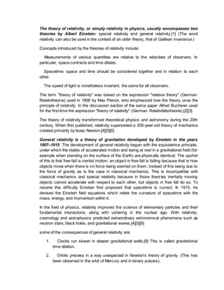 The theory of relativity, or simply relativity in physics, usually encompasses two
theories by Albert Einstein: special relativity and general relativity.[1] (The word
relativity can also be used in the context of an older theory, that of Galilean invariance.)
Concepts introduced by the theories of relativity include:
Measurements of various quantities are relative to the velocities of observers. In
particular, space contracts and time dilates.
Spacetime: space and time should be considered together and in relation to each
other.
The speed of light is nonetheless invariant, the same for all observers.
The term "theory of relativity" was based on the expression "relative theory" (German:
Relativtheorie) used in 1906 by Max Planck, who emphasized how the theory uses the
principle of relativity. In the discussion section of the same paper Alfred Bucherer used
for the first time the expression "theory of relativity" (German: Relativitätstheorie).[2][3]
The theory of relativity transformed theoretical physics and astronomy during the 20th
century. When first published, relativity superseded a 200-year-old theory of mechanics
created primarily by Isaac Newton.[4][5][6]
General relativity is a theory of gravitation developed by Einstein in the years
1907–1915. The development of general relativity began with the equivalence principle,
under which the states of accelerated motion and being at rest in a gravitational field (for
example when standing on the surface of the Earth) are physically identical. The upshot
of this is that free fall is inertial motion: an object in free fall is falling because that is how
objects move when there is no force being exerted on them, instead of this being due to
the force of gravity as is the case in classical mechanics. This is incompatible with
classical mechanics and special relativity because in those theories inertially moving
objects cannot accelerate with respect to each other, but objects in free fall do so. To
resolve this difficulty Einstein first proposed that spacetime is curved. In 1915, he
devised the Einstein field equations which relate the curvature of spacetime with the
mass, energy, and momentum within it.
In the field of physics, relativity improved the science of elementary particles and their
fundamental interactions, along with ushering in the nuclear age. With relativity,
cosmology and astrophysics predicted extraordinary astronomical phenomena such as
neutron stars, black holes, and gravitational waves.[4][5][6]
some of the consequences of general relativity are:
1. Clocks run slower in deeper gravitational wells.[8] This is called gravitational
time dilation.
2. Orbits precess in a way unexpected in Newton's theory of gravity. (This has
been observed in the orbit of Mercury and in binary pulsars).
 