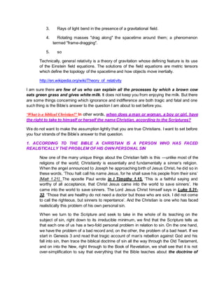 3. Rays of light bend in the presence of a gravitational field.
4. Rotating masses "drag along" the spacetime around them; a phenomenon
termed "frame-dragging".
5. so
Technically, general relativity is a theory of gravitation whose defining feature is its use
of the Einstein field equations. The solutions of the field equations are metric tensors
which define the topology of the spacetime and how objects move inertially.
http://en.wikipedia.org/wiki/Theory_of_relativity
I am sure there are few of us who can explain all the processes by which a brown cow
eats green grass and gives white milk. It does not keep you from enjoying the milk. But there
are some things concerning which ignorance and indifference are both tragic and fatal and one
such thing is the Bible’s answer to the question I am about to set before you.
‘What is a biblical Christian?’ In other words, when does a man or woman, a boy or girl, have
the right to take to himself or herself the name Christian, according to the Scriptures?
We do not want to make the assumption lightly that you are true Christians. I want to set before
you four strands of the Bible’s answer to that question.
1. ACCORDING TO THE BIBLE A CHRISTIAN IS A PERSON WHO HAS FACED
REALISTICALLY THE PROBLEM OF HIS OWN PERSONAL SIN
Now one of the many unique things about the Christian faith is this —unlike most of the
religions of the world, Christianity is essentially and fundamentally a sinner’s religion.
When the angel announced to Joseph he approaching birth of Jesus Christ, he did so in
these words, ‘Thou halt call his name Jesus, for he shall save his people from their sins’
[Matt 1.21]. The apostle Paul wrote in I Timothy 1.15, ‘This is a faithful saying and
worthy of all acceptance, that Christ Jesus came into the world to save sinners’. He
came into the world to save sinners. The Lord Jesus Christ himself says in Luke 5.31-
32, ‘Those that are healthy do not need a doctor but those who are sick. I did not come
to call the righteous, but sinners to repentance’. And the Christian is one who has faced
realistically this problem of his own personal sin.
When we turn to the Scripture and seek to take in the whole of its teaching on the
subject of sin, right down to its irreducible minimum, we find that the Scripture tells us
that each one of us has a two-fold personal problem in relation to sin. On the one hand,
we have the problem of a bad record and, on the other, the problem of a bad heart. If we
start in Genesis 3 and read that tragic account of man’s rebellion against God and his
fall into sin, then trace the biblical doctrine of sin all the way through the Old Testament,
and on into the New, right through to the Book of Revelation, we shall see that it is not
over-simplification to say that everything that the Bible teaches about the doctrine of
 