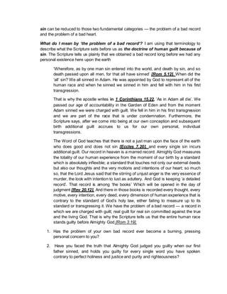 sin can be reduced to those two fundamental categories — the problem of a bad record
and the problem of a bad heart.
What do I mean by ‘the problem of a bad record’? I am using that terminology to
describe what the Scripture sets before us as the doctrine of human guilt because of
sin. The Scripture tells us plainly that we obtained a bad record long before we had any
personal existence here upon the earth
‘Wherefore, as by one man sin entered into the world, and death by sin, and so
death passed upon all men, for that all have sinned’ [Rom 5.12]. When did the
‘all’ sin? We all sinned in Adam. He was appointed by God to represent all of the
human race and when he sinned we sinned in him and fell with him in his first
transgression.
That is why the apostle writes in 1 Corinthians 15.22, ‘As in Adam all die’. We
passed our age of accountability in the Garden of Eden and from the moment
Adam sinned we were charged with guilt. We fell in him in his first transgression
and we are part of the race that is under condemnation. Furthermore, the
Scripture says, after we come into being at our own conception and subsequent
birth additional guilt accrues to us for our own personal, individual
transgressions.
The Word of God teaches that there is not a just man upon the face of the earth
who does good and does not sin [Eccles 7.20], and every single sin incurs
additional guilt. Our record in heaven is a marred record. Almighty God measures
the totality of our human experience from the moment of our birth by a standard
which is absolutely inflexible; a standard that touches not only our external deeds
but also our thoughts and the very motions and intentions of our heart; so much
so, that the Lord Jesus said that the stirring of unjust anger is the very essence of
murder, the look with intention to lust as adultery. And God is keeping ‘a detailed
record’. That record is among ‘the books’ Which will be opened in the day of
judgment [Rev 20.12]. And there in those books is recorded every thought, every
motive, every intention, every deed, every dimension of human experience that is
contrary to the standard of God’s holy law, either failing to measure up to its
standard or transgressing it. We have the problem of a bad record — a record in
which we are charged with guilt; real guilt for real sin committed against the true
and the living God. That is why the Scripture tells us that the entire human race
stands guilty before Almighty God [Rom 3.19].
1. Has the problem of your own bad record ever become a burning, pressing
personal concern to you?
2. Have you faced the truth that Almighty God judged you guilty when our first
father sinned, and holds you guilty for every single word you have spoken
contrary to perfect holiness and justice and purity and righteousness?
 