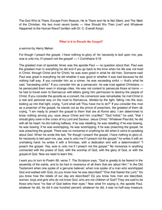 The God Who Is There, Escape From Reason, He Is There and He Is Not Silent, and The Mark
of the Christian. His two most recent books — How Should We Then Live? and Whatever
Happened to the Human Race? (written with Dr. C. Everett Koop)
What is it to Preach the Gospel?
a sermon by Henry Mahan
For though I preach the gospel, I have nothing to glory of: for necessity is laid upon me; yea,
woe is unto me, if I preach not the gospel! — 1 Corinthians 9:16
The greatest man of apostolic times was the apostle Paul — no question about that. Paul was
the greatest man in everything he did and if you go back to the time when his life was not lived
in Christ, through Christ and for Christ, he was even great in what he did then. Someone said
Paul was great in everything he did whether it was good or whether it was bad because he did
nothing half way. If you consider him as a sinner, he was exceeding sinful — that's what he
said, "exceeding sinful." If you consider him as a persecutor, he was mad against Christians —
he persecuted them even in strange cities. He was not content to persecute those at home —
he had to travel even to Damascus with letters giving him permission to destroy the people of
Christ. If you consider the apostle as a convert, his conversion was remarkable; he met Christ in
a real and personal way on the road to Damascus, blinded by the light, falling into the dust,
looking up into that light, crying, "Lord what wilt Thou have me to do?" If you consider this man
as a preacher of the gospel, he stands out as the prince of preachers, the greatest of them all,
crying, "I am ready to preach the gospel to them that are at Rome also; I am determined to
know nothing among you, save Jesus Christ and him crucified." "God forbid," he said, "that I
should glory save in the cross of my Lord and Saviour, Jesus Christ." Whatever Paul did, he did
with all his heart; he did nothing halfway. if he was rebelling, he was rebelling; if he was bowing,
he was bowing; if he was worshipping, he was worshipping; if he was preaching the gospel, he
was preaching the gospel. There was no nonsense in anything he did when it came to speaking
about God. When he wrote this text, "for though I preach the gospel, I have nothing to glory of,
for necessity is laid upon me, yea, woe is unto me if I preach not the gospel," he writes it with an
unshaking hand; he writes it with a firmness, with a dedication and with a determination! "I
preach the gospel. Yea, woe is unto me if I preach not the gospel." No nonsense in anything
connected with the praise of God, with the worship of God, with the glory of God, or with the
gospel of God. Now we need to learn this.
I want you to turn to Psalm 89, verse 7. The Scripture says, "God is greatly to be feared in the
assembly of the saints, and to be had in reverence of all them that are about Him." In the Old
Testament when one spoke of a genuine believer; when one spoke of a man who worshipped
God and walked with God, do you know how he was described? "One that feared the Lord." Do
you know how the rebels of our day are described? Do you know how men are described,
women, boys and girls who do not know God, who are not children of God? They are said to be
those who have "no fear of God before their eyes." Now what I'm saying is, the apostle Paul,
whatever he did, he did it one hundred percent; whatever he did, it was no half-way measure.
 