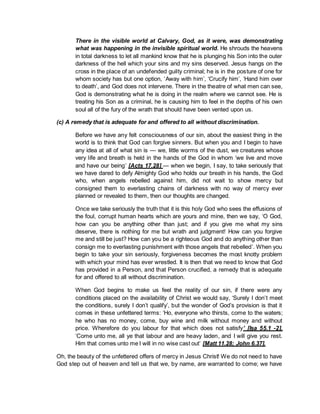 There in the visible world at Calvary, God, as it were, was demonstrating
what was happening in the invisible spiritual world. He shrouds the heavens
in total darkness to let all mankind know that he is plunging his Son into the outer
darkness of the hell which your sins and my sins deserved. Jesus hangs on the
cross in the place of an undefended guilty criminal; he is in the posture of one for
whom society has but one option, ‘Away with him’, ‘Crucify him’, ‘Hand him over
to death’, and God does not intervene. There in the theatre of what men can see,
God is demonstrating what he is doing in the realm where we cannot see. He is
treating his Son as a criminal, he is causing him to feel in the depths of his own
soul all of the fury of the wrath that should have been vented upon us.
(c) A remedy that is adequate for and offered to all without discrimination.
Before we have any felt consciousness of our sin, about the easiest thing in the
world is to think that God can forgive sinners. But when you and I begin to have
any idea at all of what sin is — we, little worms of the dust, we creatures whose
very life and breath is held in the hands of the God in whom ‘we live and move
and have our being’ [Acts 17.28] — when we begin, I say, to take seriously that
we have dared to defy Almighty God who holds our breath in his hands, the God
who, when angels rebelled against him, did not wait to show mercy but
consigned them to everlasting chains of darkness with no way of mercy ever
planned or revealed to them, then our thoughts are changed.
Once we take seriously the truth that it is this holy God who sees the effusions of
the foul, corrupt human hearts which are yours and mine, then we say, ‘O God,
how can you be anything other than just; and if you give me what my sins
deserve, there is nothing for me but wrath and judgment! How can you forgive
me and still be just? How can you be a righteous God and do anything other than
consign me to everlasting punishment with those angels that rebelled’. When you
begin to take your sin seriously, forgiveness becomes the most knotty problem
with which your mind has ever wrestled. It is then that we need to know that God
has provided in a Person, and that Person crucified, a remedy that is adequate
for and offered to all without discrimination.
When God begins to make us feel the reality of our sin, if there were any
conditions placed on the availability of Christ we would say, ‘Surely I don’t meet
the conditions, surely I don’t qualify’, but the wonder of God’s provision is that it
comes in these unfettered terms: ‘Ho, everyone who thirsts, come to the waters;
he who has no money, come, buy wine and milk without money and without
price. Wherefore do you labour for that which does not satisfy’ [Isa 55.1 -2].
‘Come unto me, all ye that labour and are heavy laden, and I will give you rest.
Him that comes unto me I will in no wise cast out’ [Matt 11.28; John 6.37].
Oh, the beauty of the unfettered offers of mercy in Jesus Christ! We do not need to have
God step out of heaven and tell us that we, by name, are warranted to come; we have
 