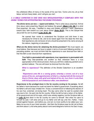 the unfettered offers of mercy in the words of his own Son, ‘Come unto me, all ye that
labour and are heavy laden, and I will give you rest’.
3. A BIBLE CHRISTIAN IS ONE WHO HAS WHOLEHEARTEDLY COMPLIED WITH THE
DIVINE TERMS FOR APPROPRIATING THE DIVINE PROVISION
The divine terms are two — repent and believe. That is what Jesus preached, ‘At that
time Jesus came preaching, Repent and believe the gospel’ [Mark 1.15, 16]. It is what
Paul preached. He says, ‘I testified to Jews and Greeks wherever I went, repentance
toward God, faith toward our Lord Jesus Christ’ [Acts 20.21]. This is the Gospel that
Jesus told his own to preach [Luke 24.45, 46].
He opened their minds to understand the Scripture and told them it was
necessary for Christ to die, and to be raised again from the dead the third day,
that repentance unto remission of sins should be preached in his name among all
the nations, beginning at Jerusalem.
What are the divine terms for obtaining the divine provision? We must repent, we
must believe. Now because we have to speak in terms of one word following another, or
preceding another, we must not think that this repentance is ever divorced from faith or
that this faith is ever divorced from repentance.
True faith is permeated with repentance, true repentance is permeated with
faith. They inter-penetrate one another so that, whenever there is a true
appropriation of the divine provision, there you will find a believing penitent and a
penitent believer. The one will never be divorced from the other.
What is repentance? The definition of the Shorter Catechism is an excellent
one:
‘Repentance unto life is a saving grace, whereby a sinner, out of a true
sense of his sin, and apprehension of (that is, a laying hold of) the mercy of
God in Christ, does with grief and hatred of his sin, turn from it unto God,
with full purpose of, and endeavour after, new obedience’.
Repentance is the prodigal down in the far country coming to his senses. He left
his father’s home because he could not stand his father’s government. Everything about
his father’s will and ways irritated him. It was a constant block to following the desires of
his own foul, wretched, sin-loving heart. The day came when he said he wanted what
was due to him. He went into the far country. When he left he had a notion of his father,
of his government and of his ways, which was entirely negative, but the Scripture tells us
in Luke 15 that down in the far country he came to himself: ‘And when he came to
himself he said, I will arise and go to my father and will say unto him, Father, I have
sinned against heaven, and before you, and am no more worthy to be called your son.
Make me as one of your hired servants’. And then the Scripture says he did not sit there
and think about it, and write poetry about it and send telegrams home to his Dad. It says,
 