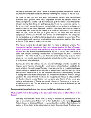 ‘He rose up and came to his father’. He left all those companions who were his friends in
sin; he loathed and abominated and abhorred everything that belonged to that life-style.
He turned his back on it. And what was it that drew him home? It was the confidence
that there was a gracious father with a large heart and with the righteous rule for his
happy, loving home. And he said, ‘I will arise and go to my father’. He did not send a
telegram saying, ‘Dad, things are getting rough down here; my conscience is giving me
fits at night; won’t you send me some money to help me out and come and pay me a
visit and make me feel good?’ Not at all! He did not need just to feel good, he needed to
become good. And he left the far country. It is a beautiful stroke in our Lord’s picture
when he says, ‘While he was yet a great way off, his father saw him and had
compassion, and ran, and threw his arms around him and kissed him’. The prodigal did
not come strutting up to his father, talking about making a decision to come home. There
is a notion that people can come strutting into enquiry rooms and pray their little prayer
and so do God a favour by making their decision.
This has no more to do with conversion than my name is ‘Abraham Lincoln’. True
repentance involves recognizing that I have sinned against the God of heaven,
who is great and gracious, holy and loving, and that I am not worthy to be called
his son. And yet, when I am prepared to leave my sin, to turn my back upon it and to
come back haltingly, wondering if indeed there can be mercy for me, then — wonder of
wonders! — the Father meets me, and throws the arms of reconciling love and mercy
about me. I say it, not in a sentimental way but in all truth, he smothers repenting sinners
in forgiving and redemptive love.
But note, the father did not throw his arms around the Prodigal when he was still in the
hogpens and in the arms of harlots. Do I speak to some whose hearts are wedded to the
world, who love the world’s ways? Perhaps in your personal life, or in relationship to your
parents, or in your social life where you take so lightly the sanctity of the body, you show
what you are. Maybe some of you are involved in fornication, in heavy petting, involved
in looking at the kind of stuff on television and in the cinema that feeds your lust, and yet
you name the name of Christ. You live in the hog-pens and then go to a house of God
on Sunday. Shame on you! Leave your hog pens, your haunts of sin. Leave your
patterns and practices of fleshly and carnal indulgence. Repentance is being sorry
enough to quit your sin. You will never know the forgiving mercy of God while you are
still wedded to your sins.
Repentance is the soul’s divorce from sin but it will always be joined to faith.
What is faith? Faith is the casting of the soul upon Christ as he is offered to us in the
Gospel.
Forsaking All I Take Him. That is faith! ‘As many as received him, to them gave he the
right to become the sons of God, even to them that believe in his name’ [John 1.12].
Faith is likened to drinking of Christ. In my soul-thirst I drink of him. Faith is likened to
looking to Christ. Faith is likened to following Christ, fleeing to Christ. The Bible uses
 
