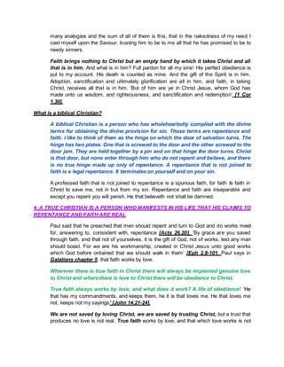 many analogies and the sum of all of them is this, that in the nakedness of my need I
cast myself upon the Saviour, trusting him to be to me all that he has promised to be to
needy sinners.
Faith brings nothing to Christ but an empty hand by which it takes Christ and all
that is in him. And what is in him? Full pardon for all my sins! His perfect obedience is
put to my account. His death is counted as mine. And the gift of the Spirit is in him.
Adoption, sanctification and ultimately glorification are all in him, and faith, in taking
Christ, receives all that is in him. ‘But of him are ye in Christ Jesus, whom God has
made unto us wisdom, and righteousness, and sanctification and redemption’ [1 Cor
1.30].
What is a biblical Christian?
A biblical Christian is a person who has wholeheartedly complied with the divine
terms for obtaining the divine provision for sin. Those terms are repentance and
faith. I like to think of them as the hinge on which the door of salvation turns. The
hinge has two plates. One that is screwed to the door and the other screwed to the
door jam. They are held together by a pin and on that hinge the door turns. Christ
is that door, but none enter through him who do not repent and believe, and there
is no true hinge made up only of repentance. A repentance that is not joined to
faith is a legal repentance. It terminates on yourself and on your sin.
A professed faith that is not joined to repentance is a spurious faith, for faith Is faith in
Christ to save me, not in but from my sin. Repentance and faith are inseparable and
except you repent you will perish. He that believeth not shall be damned.
4. A TRUE CHRISTIAN IS A PERSON WHO MANIFESTS IN HIS LIFE THAT HIS CLAIMS TO
REPENTANCE AND FAITH ARE REAL
Paul said that he preached that men should repent and turn to God and do works meet
for, answering to, consistent with, repentance [Acts 26.20]. ‘By grace are you saved
through faith, and that not of yourselves, it is the gift of God, not of works, lest any man
should boast. For we are his workmanship, created in Christ Jesus unto good works
which God before ordained that we should walk in them’ [Eph 2.8-101. Paul says in
Galatians chapter 5, that faith works by love.
Wherever there is true faith in Christ there will always be implanted genuine love
to Christ and where there is love to Christ there will be obedience to Christ.
True faith always works by love, and what does it work? A life of obedience! ‘He
that has my commandments, and keeps them, he it is that loves me. He that loves me
not, keeps not my sayings’ [John 14.21-24].
We are not saved by loving Christ, we are saved by trusting Christ, but a trust that
produces no love is not real. True faith works by love, and that which love works is not
 