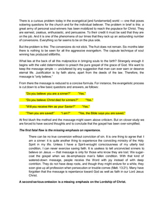 There is a curious problem today in the evangelical [and fundamental] world — one that poses
sobering questions for the church and for the individual believer. The problem in brief is this: a
great army of personal soul-winners has been mobilized to reach the populace for Christ. They
are earnest, zealous, enthusiastic, and persuasive. To their credit it must be said that they are
on the job. And it is one of the phenomena of our times that they rack up an astounding number
of conversions. Everything so far seems to be on the plus side.
But the problem is this: The conversions do not stick. The fruit does not remain. Six months later
there is nothing to be seen for all the aggressive evangelism. The capsule technique of soul
winning has produced stillbirths.
What lies at the back of all this malpractice in bringing souls to the birth? Strangely enough it
begins with the valid determination to preach the pure gospel of the grace of God. We want to
keep the message simple — uncluttered by any suggestion that man can ever earn or deserve
eternal life. Justification is by faith alone, apart from the deeds of the law. Therefore, the
message is “only believe.”
From there the message is reduced to a concise formula. For instance, the evangelistic process
is cut down to a few basic questions and answers, as follows:
“Do you believe you are a sinner?” “Yes.”
“Do you believe Christ died for sinners?” “Yes.”
“Will you receive Him as your Savior?” “Yes.”
“Then you are saved!” “I am?” “Yes, the Bible says you are saved.”
At first blush the method and the message might seem above criticism. But on closer study we
are forced to have second thoughts and to conclude that the gospel has been over-simplified.
The first fatal flaw is the missing emphasis on repentance.
There can be no true conversion without conviction of sin. It is one thing to agree that I
am a sinner: it is quite another thing to experience the convicting ministry of the Holy
Spirit in my life. Unless I have a Spirit-wrought consciousness of my utterly lost
condition, I can never exercise saving faith. It is useless to tell unconvicted sinners to
believe on Jesus — that message is only for those who know they are lost. We sugar-
coat the gospel when we de-emphasize man’s fallen condition. With that kind of
watered-down message, people receive the Word with joy instead of with deep
contrition. They do not have deep roots, and though they might endure for a while, they
soon give up all profession when persecution or trouble comes (Matt. 13:21). Many have
forgotten that the message is repentance toward God as well as faith in our Lord Jesus
Christ.
A second serious omission is a missing emphasis on the Lordship of Christ.
 