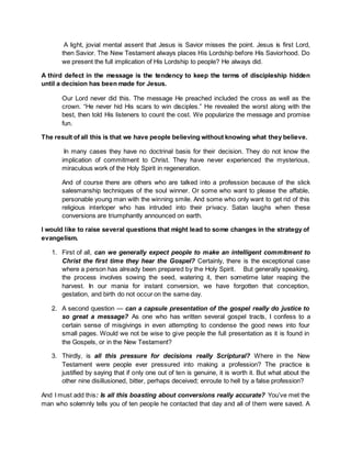 A light, jovial mental assent that Jesus is Savior misses the point. Jesus is first Lord,
then Savior. The New Testament always places His Lordship before His Saviorhood. Do
we present the full implication of His Lordship to people? He always did.
A third defect in the message is the tendency to keep the terms of discipleship hidden
until a decision has been made for Jesus.
Our Lord never did this. The message He preached included the cross as well as the
crown. “He never hid His scars to win disciples.” He revealed the worst along with the
best, then told His listeners to count the cost. We popularize the message and promise
fun.
The result of all this is that we have people believing without knowing what they believe.
In many cases they have no doctrinal basis for their decision. They do not know the
implication of commitment to Christ. They have never experienced the mysterious,
miraculous work of the Holy Spirit in regeneration.
And of course there are others who are talked into a profession because of the slick
salesmanship techniques of the soul winner. Or some who want to please the affable,
personable young man with the winning smile. And some who only want to get rid of this
religious interloper who has intruded into their privacy. Satan laughs when these
conversions are triumphantly announced on earth.
I would like to raise several questions that might lead to some changes in the strategy of
evangelism.
1. First of all, can we generally expect people to make an intelligent commitment to
Christ the first time they hear the Gospel? Certainly, there is the exceptional case
where a person has already been prepared by the Holy Spirit. But generally speaking,
the process involves sowing the seed, watering it, then sometime later reaping the
harvest. In our mania for instant conversion, we have forgotten that conception,
gestation, and birth do not occur on the same day.
2. A second question — can a capsule presentation of the gospel really do justice to
so great a message? As one who has written several gospel tracts, I confess to a
certain sense of misgivings in even attempting to condense the good news into four
small pages. Would we not be wise to give people the full presentation as it is found in
the Gospels, or in the New Testament?
3. Thirdly, is all this pressure for decisions really Scriptural? Where in the New
Testament were people ever pressured into making a profession? The practice is
justified by saying that if only one out of ten is genuine, it is worth it. But what about the
other nine disillusioned, bitter, perhaps deceived; enroute to hell by a false profession?
And I must add this: Is all this boasting about conversions really accurate? You’ve met the
man who solemnly tells you of ten people he contacted that day and all of them were saved. A
 